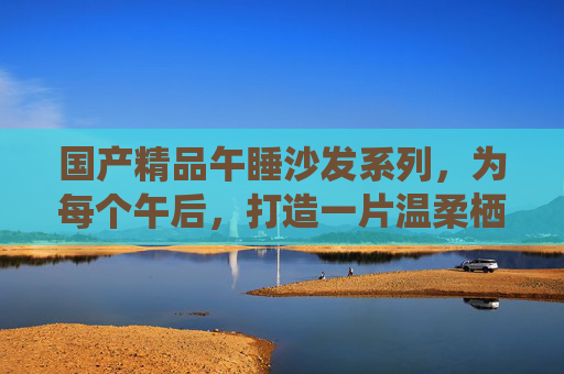国产精品午睡沙发系列,为每个午后,打造一片温柔栖息地,午睡沙发,午后的温柔栖息地 国产精品午睡沙发系列,为每个午后,打造一片温柔栖息地,午睡沙发,午后的温柔栖息地