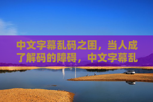 中文字幕乱码之困,当人成了解码的障碍,中文字幕乱码,解码障碍竟是人 中文字幕乱码之困,当人成了解码的障碍,中文字幕乱码,解码障碍竟是人