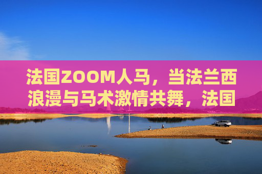 法国ZOOM人马，当法兰西浪漫与马术激情共舞，法国人马，浪漫与激情的共舞