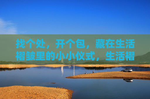 找个处,开个包,藏在生活褶皱里的小小仪式,生活褶皱里藏个开包小仪式 找个处,开个包,藏在生活褶皱里的小小仪式,生活褶皱里藏个开包小仪式