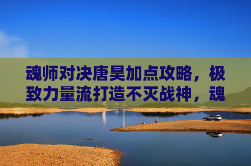 魂师对决唐昊加点攻略，极致力量流打造不灭战神，魂师对决唐昊极致力量流加点攻略，打造不灭战神