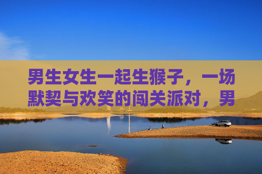 男生女生一起生猴子,一场默契与欢笑的闯关派对,男女默契闯关,欢乐生猴派对 男生女生一起生猴子,一场默契与欢笑的闯关派对,男女默契闯关,欢乐生猴派对