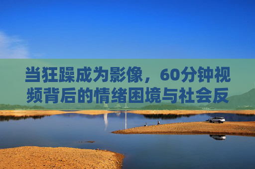 当狂躁成为影像，60分钟视频背后的情绪困境与社会反思，狂躁影像，60分钟视频背后的情绪困境与社会反思