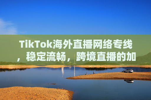 TikTok海外直播网络专线，稳定流畅，跨境直播的加速引擎，TikTok海外直播网络专线，稳定流畅的跨境直播加速引擎