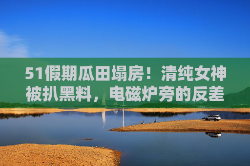 51假期瓜田塌房！清纯女神被扒黑料，电磁炉旁的反差让人惊掉下巴，五一假期瓜田塌房！清纯女神电磁炉旁反差黑料惊掉下巴