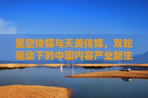 星空传媒与天美传媒,双轮驱动下的中国内容产业新生态,星空传媒与天美传媒,双轮驱动中国内容产业新生态 星空传媒与天美传媒,双轮驱动下的中国内容产业新生态,星空传媒与天美传媒,双轮驱动中国内容产业新生态