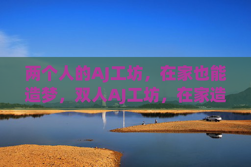 两个人的AJ工坊,在家也能造梦,双人AJ工坊,在家造梦 两个人的AJ工坊,在家也能造梦,双人AJ工坊,在家造梦