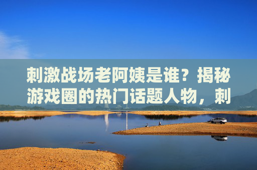 刺激战场老阿姨是谁？揭秘游戏圈的热门话题人物，刺激战场老阿姨，游戏圈热门话题人物揭秘