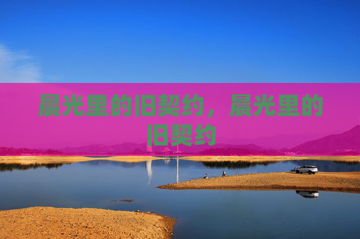 晨光里的旧契约,晨光里的旧契约 晨光里的旧契约,晨光里的旧契约