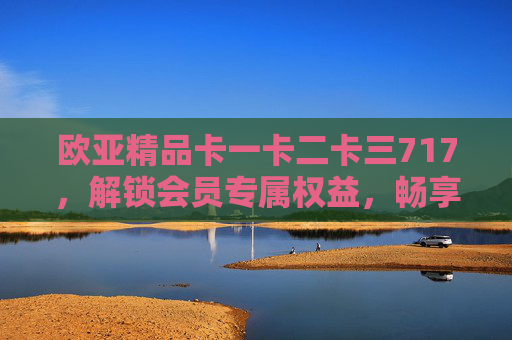 欧亚精品卡一卡二卡三717,解锁会员专属权益,畅享品质生活新体验,欧亚精品卡717,解锁会员专属权益,畅享品质生活新体验 欧亚精品卡一卡二卡三717,解锁会员专属权益,畅享品质生活新体验,欧亚精品卡717,解锁会员专属权益,畅享品质生活新体验