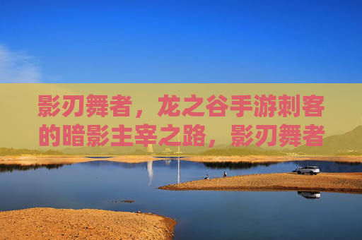 影刃舞者,龙之谷手游刺客的暗影主宰之路,影刃舞者,龙之谷手游刺客的暗影主宰之路 影刃舞者,龙之谷手游刺客的暗影主宰之路,影刃舞者,龙之谷手游刺客的暗影主宰之路