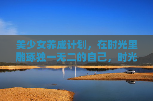 美少女养成计划，在时光里雕琢独一无二的自己，时光雕琢，养成独一无二的美少女