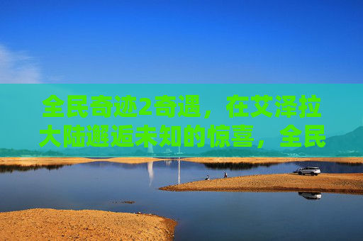 全民奇迹2奇遇,在艾泽拉大陆邂逅未知的惊喜,全民奇迹2,艾泽拉大陆邂逅惊喜 全民奇迹2奇遇,在艾泽拉大陆邂逅未知的惊喜,全民奇迹2,艾泽拉大陆邂逅惊喜