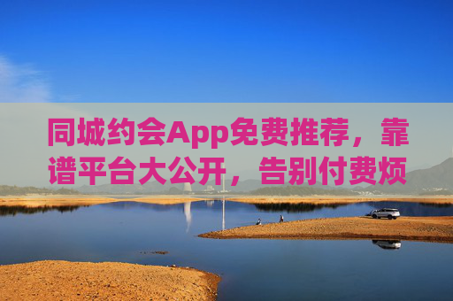 同城约会App免费推荐,靠谱平台大公开,告别付费烦恼!同城约会App免费推荐,靠谱平台大公开,告别付费烦恼! 同城约会App免费推荐,靠谱平台大公开,告别付费烦恼!同城约会App免费推荐,靠谱平台大公开,告别付费烦恼!