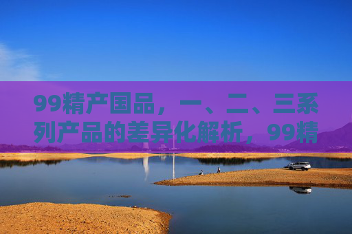 99精产国品,一、二、三系列产品的差异化解析,99精产国品一、二、三系列产品差异化解析 99精产国品,一、二、三系列产品的差异化解析,99精产国品一、二、三系列产品差异化解析