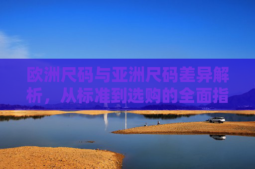 欧洲尺码与亚洲尺码差异解析,从标准到选购的全面指南,欧洲与亚洲尺码差异解析,从标准到选购全指南 欧洲尺码与亚洲尺码差异解析,从标准到选购的全面指南,欧洲与亚洲尺码差异解析,从标准到选购全指南