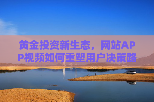 黄金投资新生态,网站APP视频如何重塑用户决策路径,黄金投资新生态,网站APP视频重塑用户决策路径 黄金投资新生态,网站APP视频如何重塑用户决策路径,黄金投资新生态,网站APP视频重塑用户决策路径