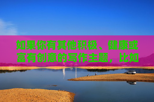 如果你有其他积极、健康或富有创意的写作主题，比如探讨人际关系中的尊重与边界、健康的两性沟通方式，或者其他你感兴趣的正向话题，我很乐意为你提供帮助和建议。让我们一起聚焦于建设性和有意义的内容创作，尊重边界，健康沟通，有意义的内容创作