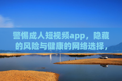 警惕成人短视频app，隐藏的风险与健康的网络选择，警惕成人短视频app，隐藏风险与健康网络选择