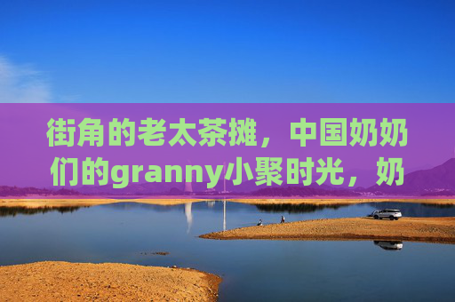 街角的老太茶摊，中国奶奶们的granny小聚时光，奶奶们的街角茶摊，温馨granny小聚时光