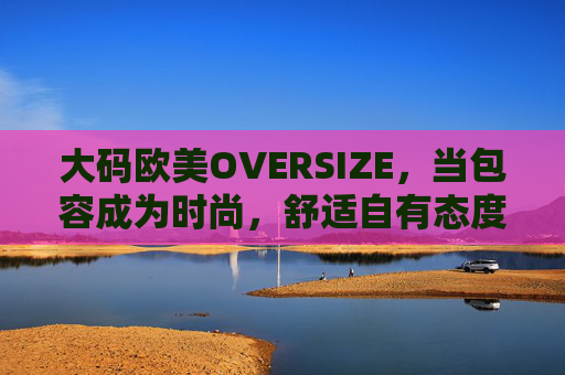 大码欧美OVERSIZE，当包容成为时尚，舒适自有态度
