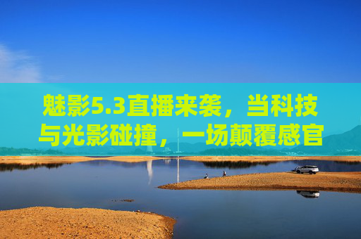 魅影5.3直播来袭，当科技与光影碰撞，一场颠覆感官的数字盛宴