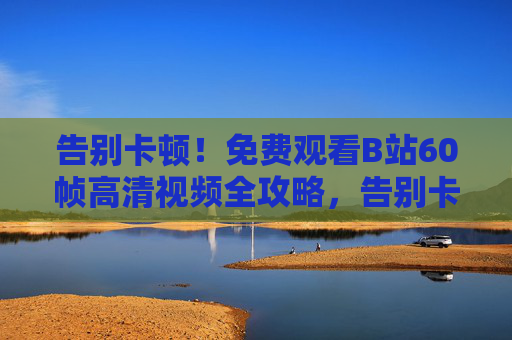 告别卡顿！免费观看B站60帧高清视频全攻略，告别卡顿！免费观看B站60帧高清视频全攻略