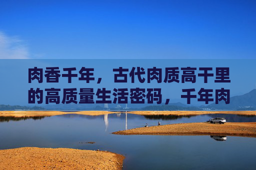 肉香千年，古代肉质高干里的高质量生活密码，千年肉香，古代肉制品里的高质量生活密码