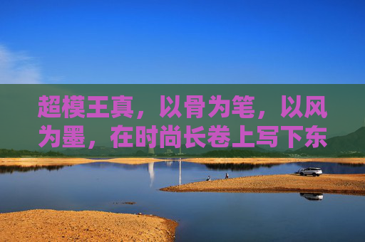 超模王真,以骨为笔,以风为墨,在时尚长卷上写下东方诗篇,王真,骨笔风墨书东方时尚诗篇 超模王真,以骨为笔,以风为墨,在时尚长卷上写下东方诗篇,王真,骨笔风墨书东方时尚诗篇