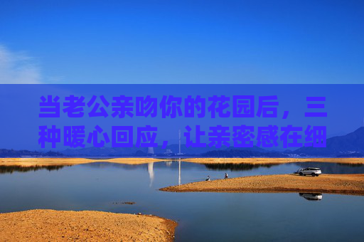 当老公亲吻你的花园后,三种暖心回应,让亲密感在细节里生长 当老公亲吻你的花园后,三种暖心回应,让亲密感在细节里生长