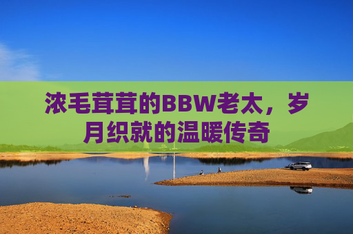 浓毛茸茸的BBW老太,岁月织就的温暖传奇 浓毛茸茸的BBW老太,岁月织就的温暖传奇