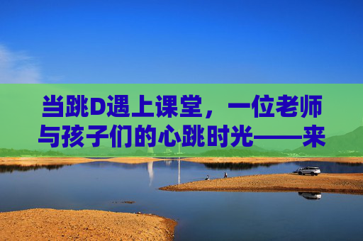 当跳D遇上课堂，一位老师与孩子们的心跳时光——来自感受网站的真实记录，当跳D遇上课堂，老师与孩子们的心跳时光