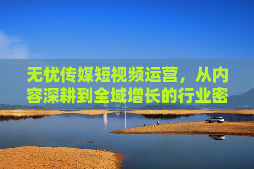 无忧传媒短视频运营，从内容深耕到全域增长的行业密码，无忧传媒短视频运营，从内容深耕到全域增长的行业密码