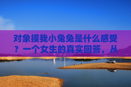 对象摸我小兔兔是什么感受？一个女生的真实回答，从紧张到依赖，藏着亲密关系里的温柔密码，对象摸我小兔兔，从紧张到依赖的温柔密码
