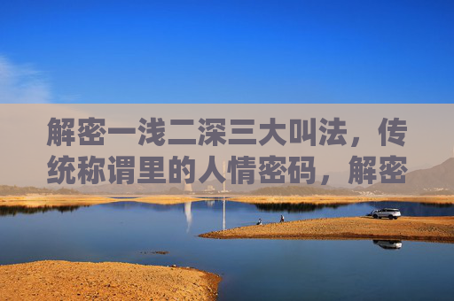 解密一浅二深三大叫法,传统称谓里的人情密码,解密一浅二深三大叫法,传统称谓里的人情密码 解密一浅二深三大叫法,传统称谓里的人情密码,解密一浅二深三大叫法,传统称谓里的人情密码