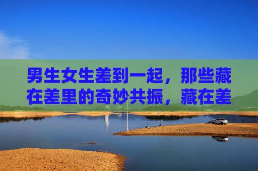 男生女生差到一起,那些藏在差里的奇妙共振,藏在差里的奇妙共振,男生女生 男生女生差到一起,那些藏在差里的奇妙共振,藏在差里的奇妙共振,男生女生
