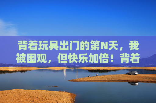 背着玩具出门的第N天,我被围观,但快乐加倍!背着玩具出门第N天,被围观也快乐加倍 背着玩具出门的第N天,我被围观,但快乐加倍!背着玩具出门第N天,被围观也快乐加倍