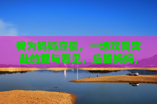 我为妈妈应援,一场双向奔赴的爱与看见,应援妈妈,双向奔赴的爱与看见 我为妈妈应援,一场双向奔赴的爱与看见,应援妈妈,双向奔赴的爱与看见
