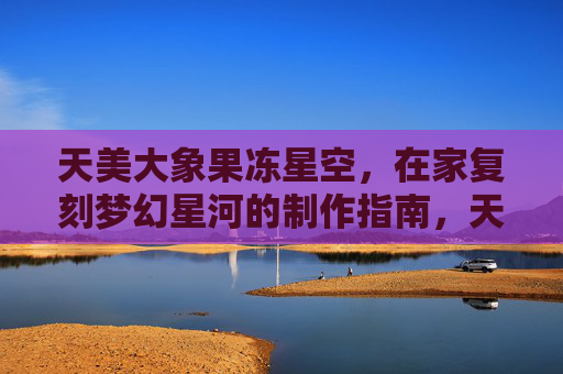 天美大象果冻星空,在家复刻梦幻星河的制作指南,天美大象果冻星空,在家复刻梦幻星河制作指南 天美大象果冻星空,在家复刻梦幻星河的制作指南,天美大象果冻星空,在家复刻梦幻星河制作指南