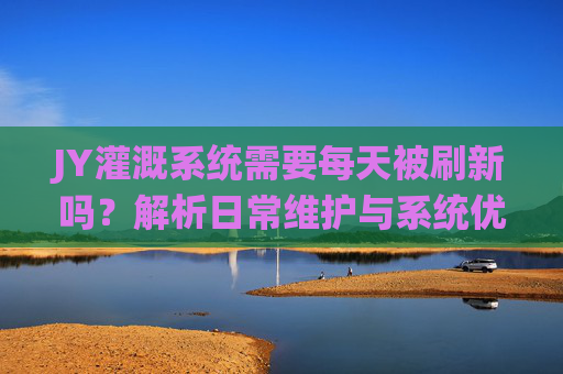 JY灌溉系统需要每天被刷新吗?解析日常维护与系统优化,JY灌溉系统,每日刷新的必要性与维护优化 JY灌溉系统需要每天被刷新吗?解析日常维护与系统优化,JY灌溉系统,每日刷新的必要性与维护优化