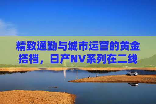 精致通勤与城市运营的黄金搭档,日产NV系列在二线三线城市的多面手之道,日产NV系列,二线三线城市精致通勤与城市运营的黄金多面手 精致通勤与城市运营的黄金搭档,日产NV系列在二线三线城市的多面手之道,日产NV系列,二线三线城市精致通勤与城市运营的黄金多面手
