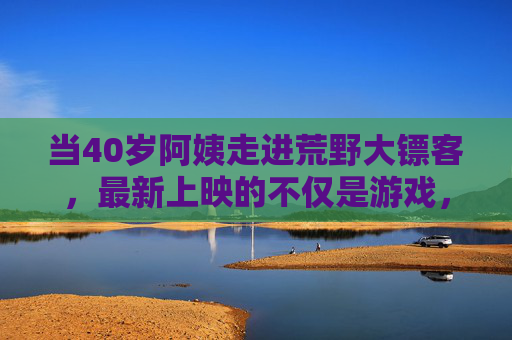 当40岁阿姨走进荒野大镖客,最新上映的不仅是游戏,更是人生的旷野,荒野大镖客上映,40岁阿姨的人生旷野 当40岁阿姨走进荒野大镖客,最新上映的不仅是游戏,更是人生的旷野,荒野大镖客上映,40岁阿姨的人生旷野