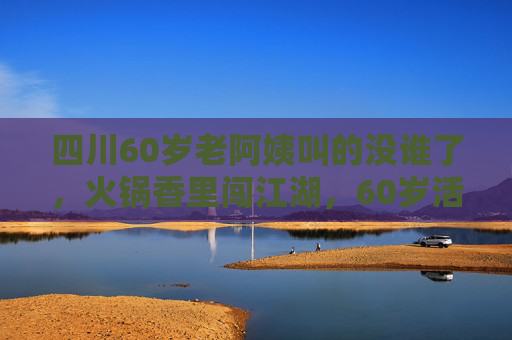 四川60岁老阿姨叫的没谁了，火锅香里闯江湖，60岁活成了18岁的狠角色，60岁四川老阿姨，火锅香里闯江湖，活成18岁狠角色
