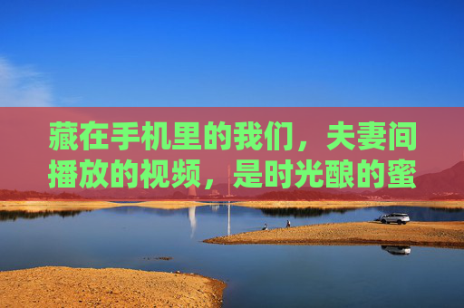 藏在手机里的我们,夫妻间播放的视频,是时光酿的蜜,藏在手机里的时光蜜,夫妻视频里的我们 藏在手机里的我们,夫妻间播放的视频,是时光酿的蜜,藏在手机里的时光蜜,夫妻视频里的我们