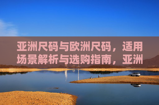 亚洲尺码与欧洲尺码,适用场景解析与选购指南,亚洲与欧洲尺码适用场景解析及选购指南 亚洲尺码与欧洲尺码,适用场景解析与选购指南,亚洲与欧洲尺码适用场景解析及选购指南