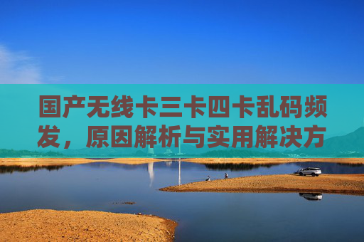 国产无线卡三卡四卡乱码频发,原因解析与实用解决方案 国产无线卡三卡四卡乱码频发,原因解析与实用解决方案