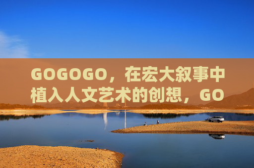 GOGOGO,在宏大叙事中植入人文艺术的创想,GOGOGO,宏大叙事的人文艺术创想 GOGOGO,在宏大叙事中植入人文艺术的创想,GOGOGO,宏大叙事的人文艺术创想