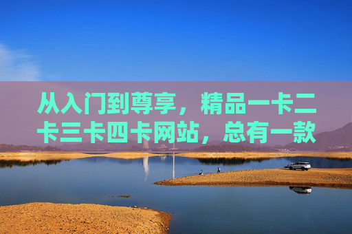 从入门到尊享,精品一卡二卡三卡四卡网站,总有一款适合你,从入门到尊享,精品一卡二卡三卡四卡网站,总有一款适合你 从入门到尊享,精品一卡二卡三卡四卡网站,总有一款适合你,从入门到尊享,精品一卡二卡三卡四卡网站,总有一款适合你
