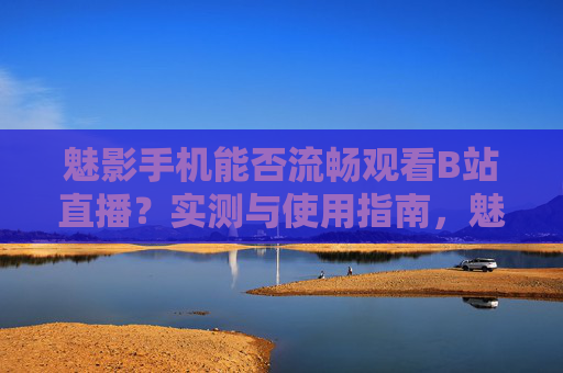魅影手机能否流畅观看B站直播？实测与使用指南，魅影手机流畅观看B站直播实测指南
