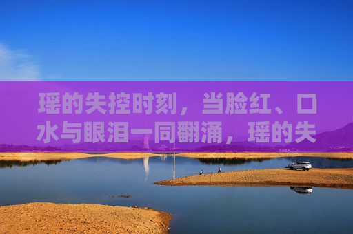 瑶的失控时刻,当脸红、口水与眼泪一同翻涌,瑶的失控,脸红、口水与眼泪一同翻涌 瑶的失控时刻,当脸红、口水与眼泪一同翻涌,瑶的失控,脸红、口水与眼泪一同翻涌